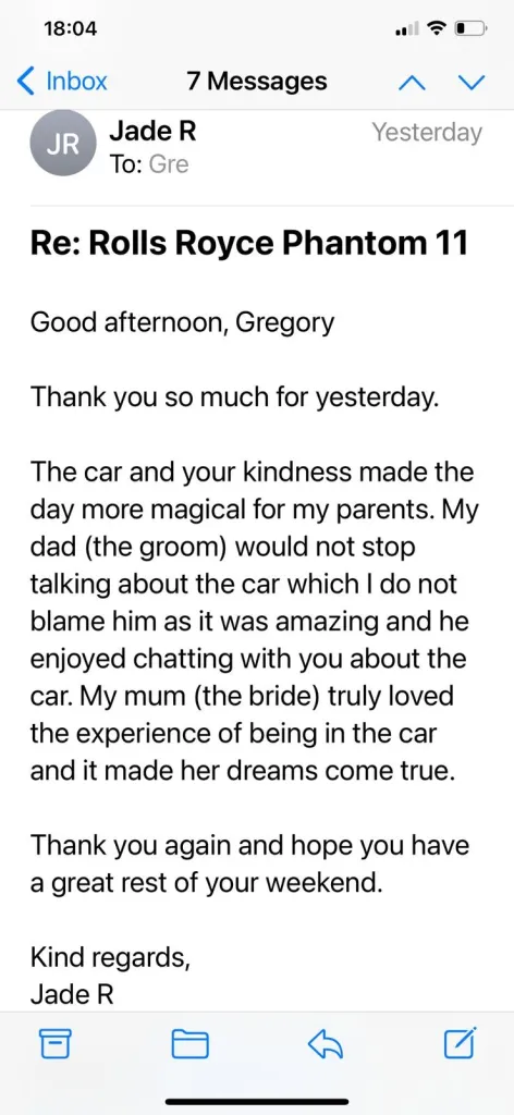 Good afternoon, Gregory. Thank you so much for yesterday.The car and your kindness made the day more magical for my parents. My dad (the groom) would not stop talking about the car which I do not blame him as it was amazing and he enjoyed chatting with you about the car. My mum (the bride) truly loved the experience of being in the car and it made her dreams come true. Thank you again and hope you have a great rest of your weekend.Kind regards, Jade R.