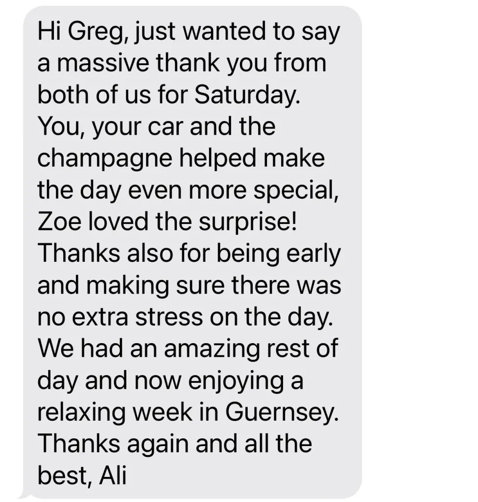 Hi Greg, just wanted to say a massive thank you from both of us for Saturday. You, your car and the champagne helped make the day even more special, Zoe loved the surprise!Thanks also for being early and making sure there was no extra stress on the day. We had an amazing rest of day and now enjoying a relaxing week in Guernsey. Thanks again and all the Best, Ali. 