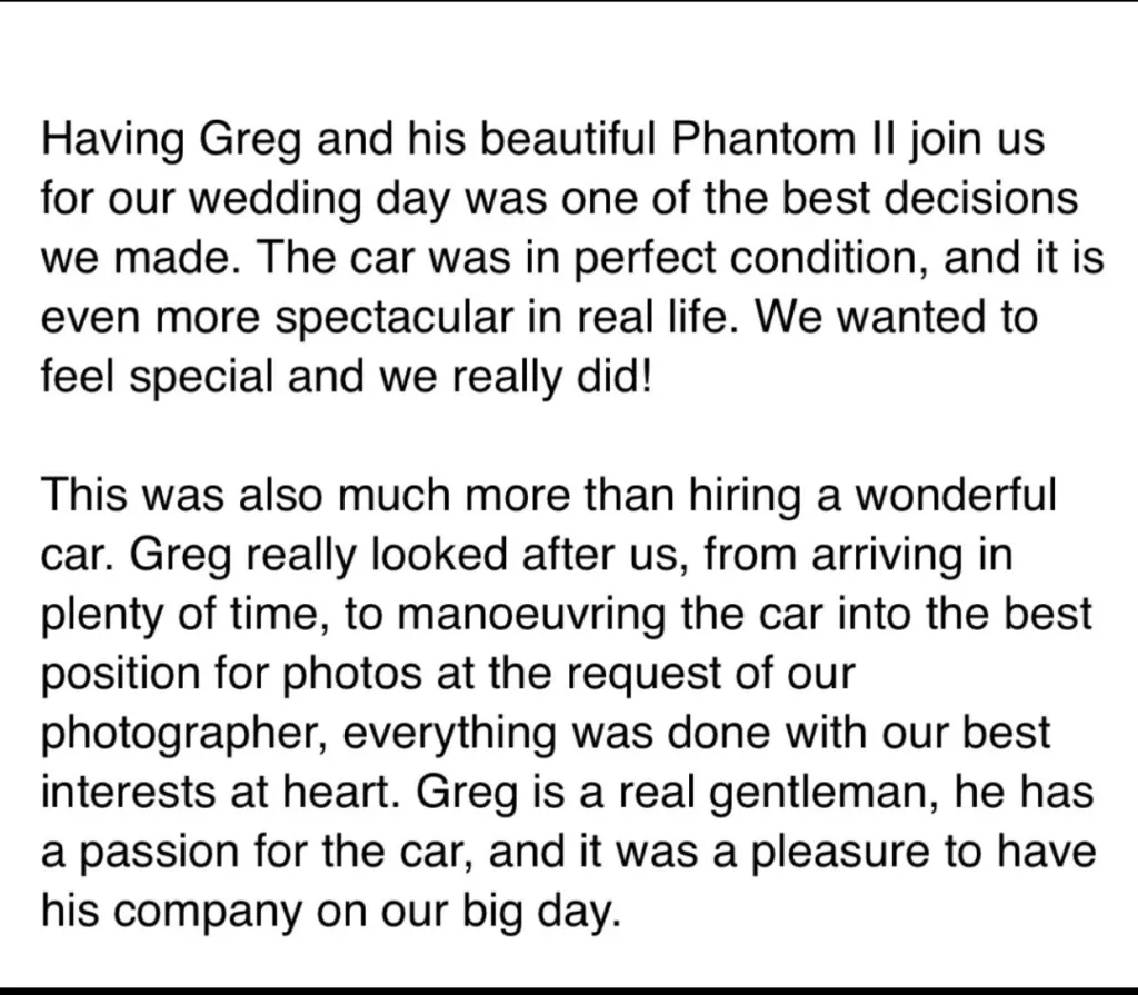 Having Greh and his beautiful Phantom II join us for our wedding day was one of the decisions we made. The car was in perfect condition, and it is even more spectacular in real life. We wanted to fee special and we really did!This was also muc more than hiring a wonderful car. Greg really looked after us, from arriving in plenty of time, to manoeuvring the car into the best position for photos at the request of our photographer, everything was done with our best interested at heart. Greg is a real gentleman, he has a passion for the car, and it was a pleasure to have his company on our big day. 