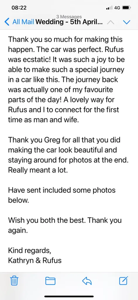Thank you so much for making the happen. The car was perfect. Rufuc was ecstatic! It was such a joy to be able to make such a special journey in a car like this. The journey back was actually one of myu favourite parts of the day! A lovely way for Rufuc and I to connect for the first time as man and wife. Thank you Greg for all that you did making the car look beautiful and staying around for photos at the end. Really meant a lot. Wish you both the best, Thank you again. Kind regards, Kathryn & Rufus.