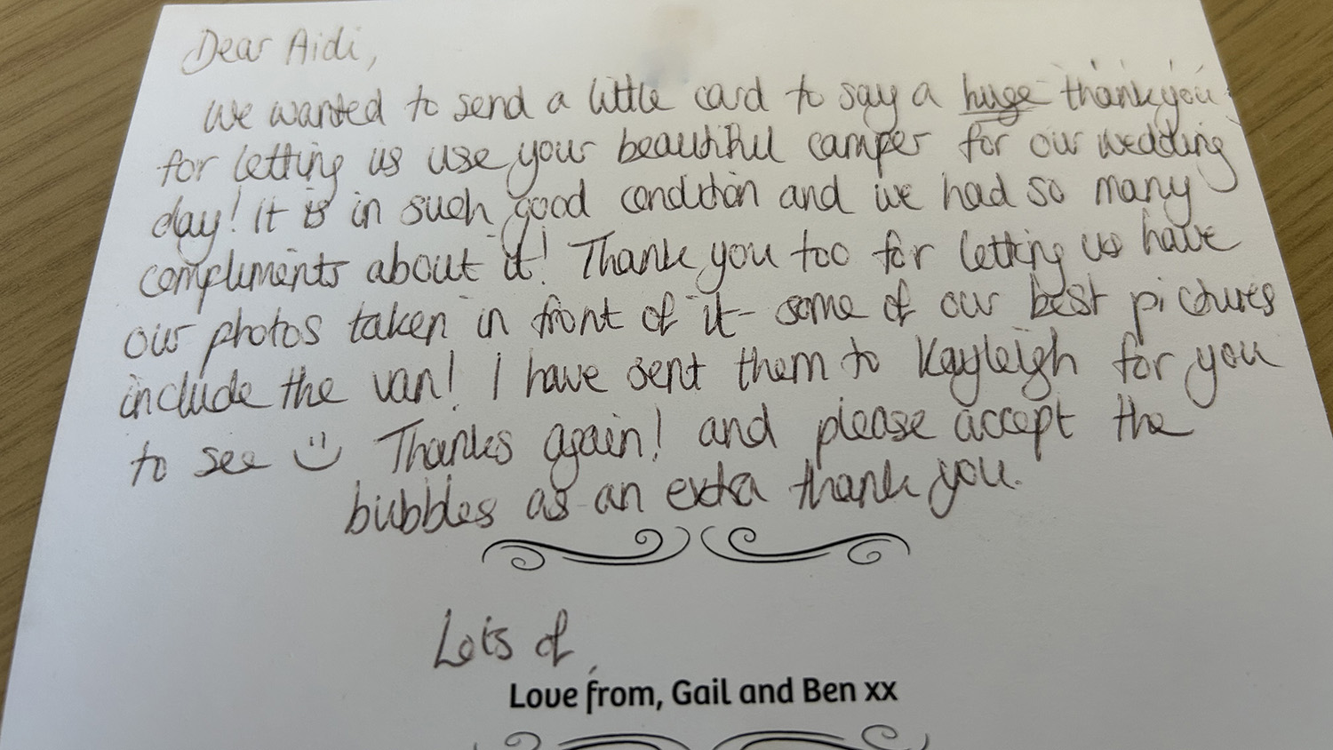 Dear Aidi,We wanted to send a little card to say a huge thank you for letting us use your beautiful camper for our wedding day! It is in such good condition and we had so many compliments about it! Thank you too for letting us have our photos taken in front of it, some of our best pictures include the van! I have sent them to Kayleigh for you to see :)Thanks again! and please accept the bubbles as an extra thank you.Lots of love from, Gail and Ben xx