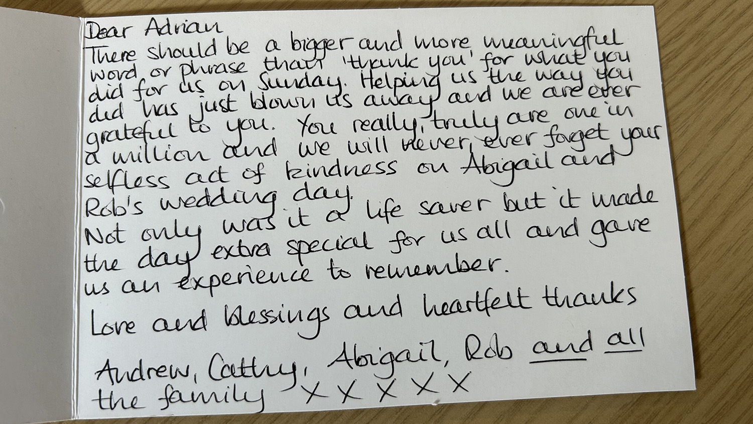 Dear Adrian,There should be a bigger and more meaningful word or phrase than &lsquo;thank you&rsquo; for what you did for us on Sunday. Helping us the way you did has just blown us away and we are ever grateful to you. You really, truly are one in a million and we will never, ever forget your selfless act of kindness on Abigail and Rob&rsquo;s wedding day.Not only was it a life saver but it made the day extra special for us all and gave us an experience to remember.Love and blessings and heartfelt thanksAndrew, Cathy, Abigail, Rob and all the familyX X X X X